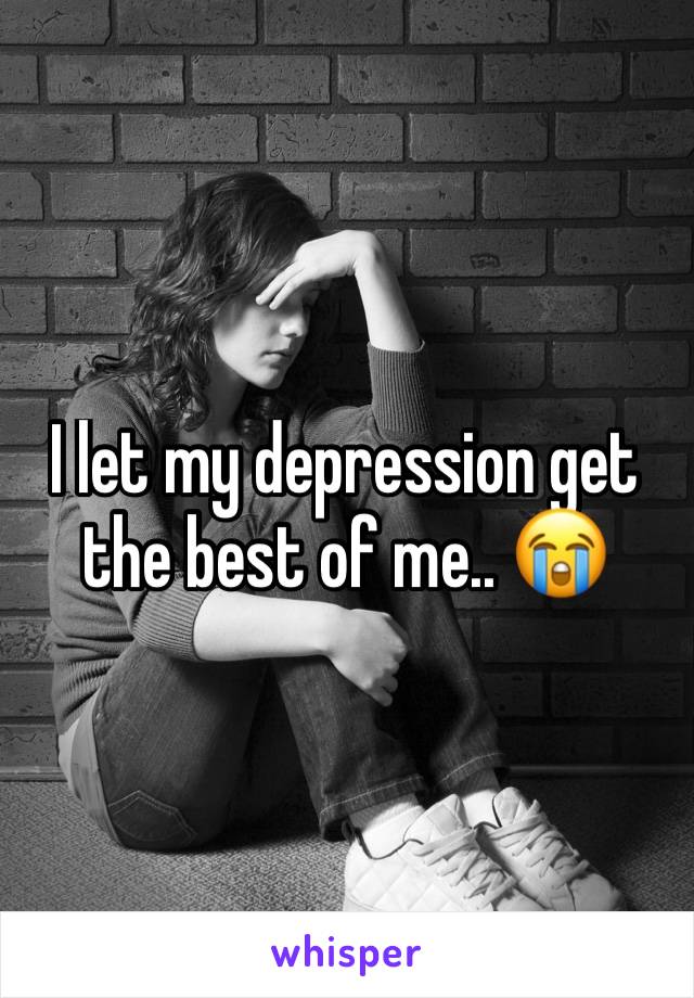 I let my depression get the best of me.. 😭