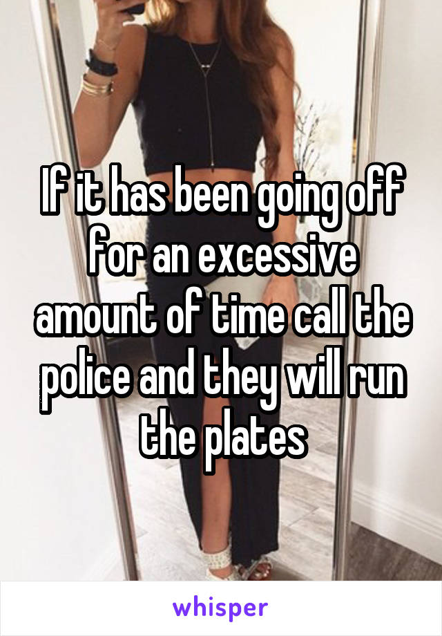 If it has been going off for an excessive amount of time call the police and they will run the plates