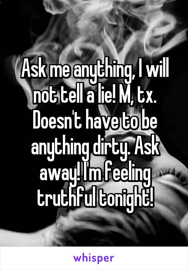 Ask me anything, I will not tell a lie! M, tx. Doesn't have to be anything dirty. Ask away! I'm feeling truthful tonight!