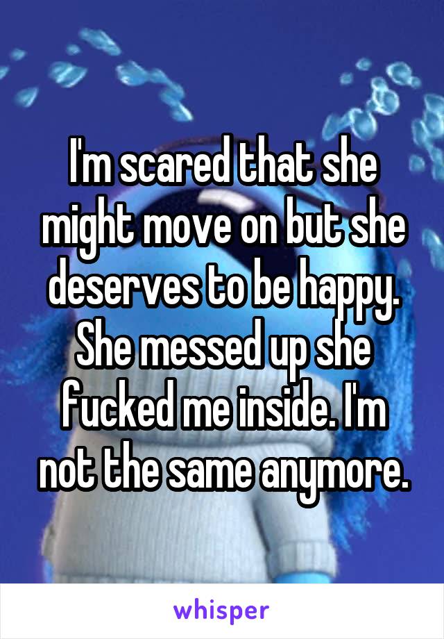 I'm scared that she might move on but she deserves to be happy. She messed up she fucked me inside. I'm not the same anymore.