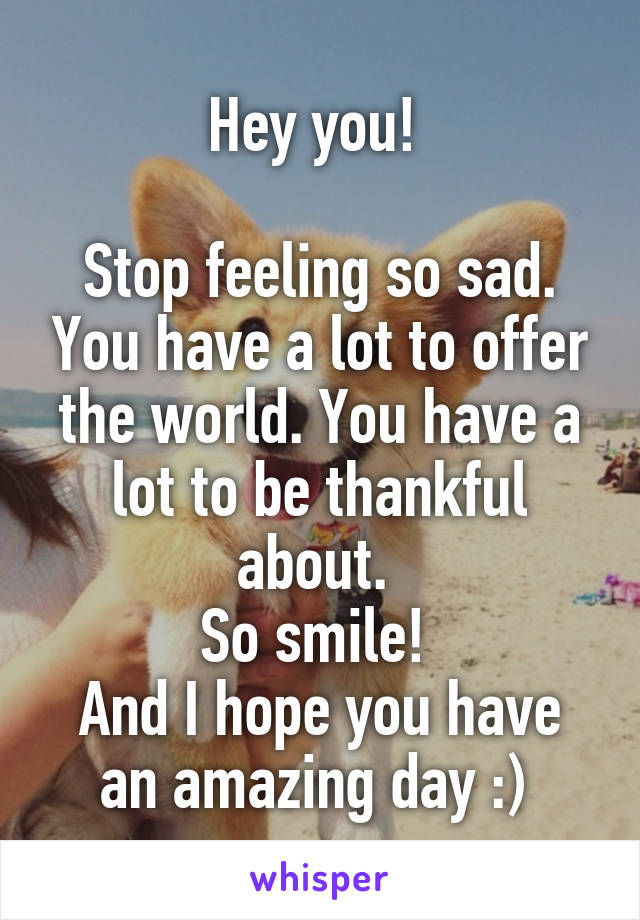 Hey you! 

Stop feeling so sad. You have a lot to offer the world. You have a lot to be thankful about. 
So smile! 
And I hope you have an amazing day :) 