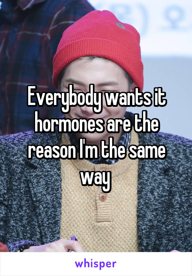 Everybody wants it hormones are the reason I'm the same way 
