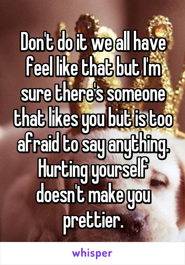 Don't do it we all have feel like that but I'm sure there's someone that likes you but is too afraid to say anything. Hurting yourself doesn't make you prettier.