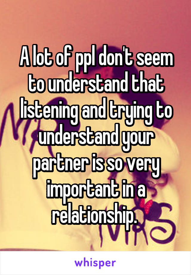 A lot of ppl don't seem to understand that listening and trying to understand your partner is so very important in a relationship. 