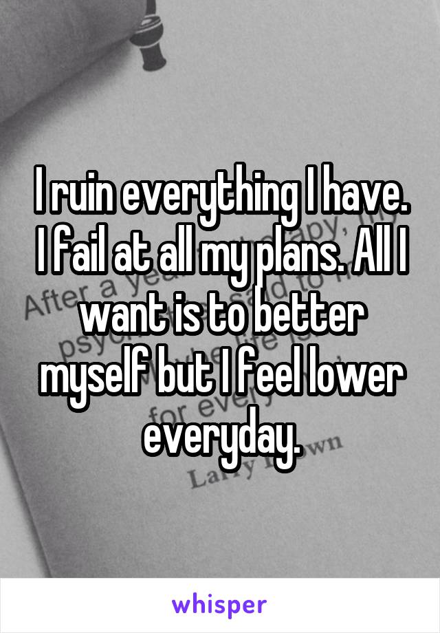 I ruin everything I have. I fail at all my plans. All I want is to better myself but I feel lower everyday.
