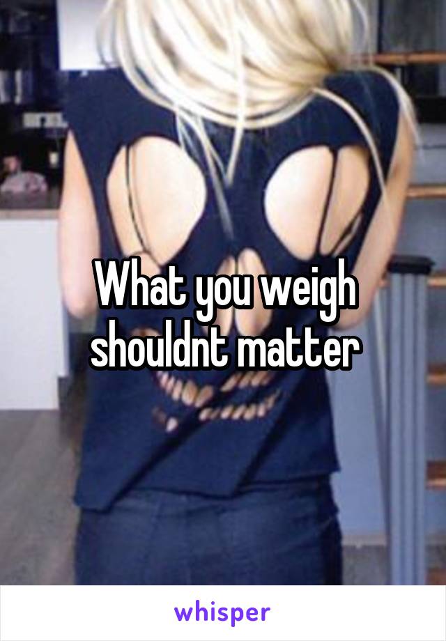 What you weigh shouldnt matter