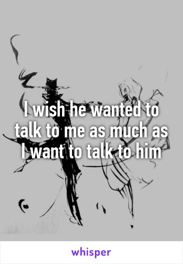 I wish he wanted to talk to me as much as I want to talk to him
