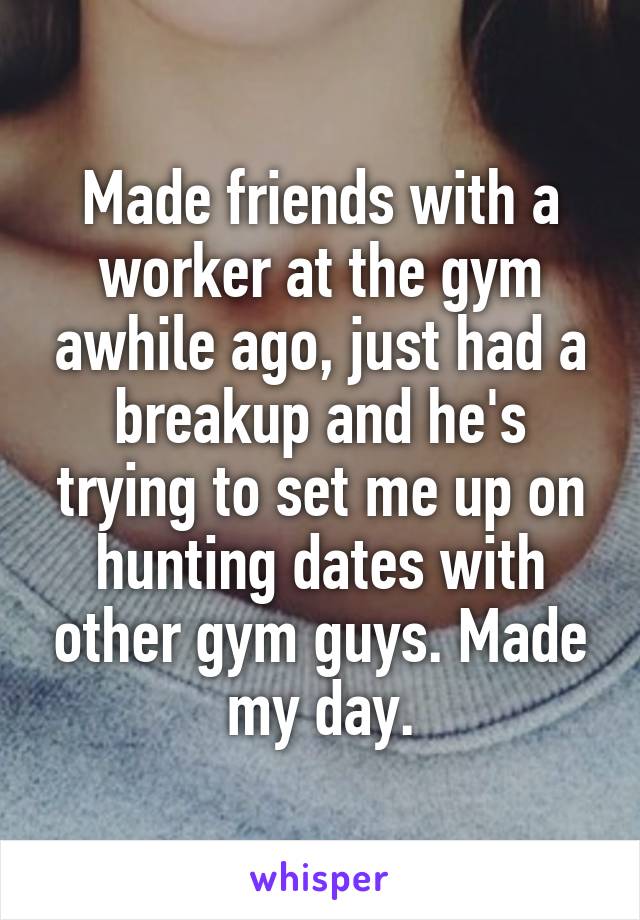 Made friends with a worker at the gym awhile ago, just had a breakup and he's trying to set me up on hunting dates with other gym guys. Made my day.