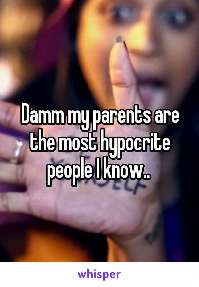 Damm my parents are the most hypocrite people I know.. 