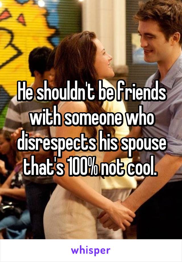He shouldn't be friends with someone who disrespects his spouse that's 100% not cool. 
