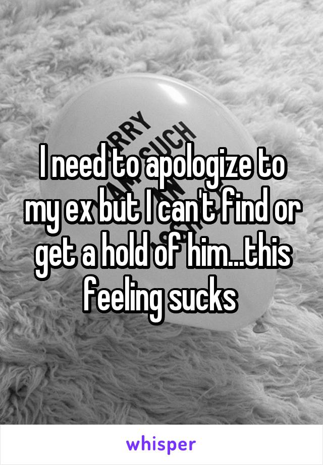 I need to apologize to my ex but I can't find or get a hold of him...this feeling sucks 