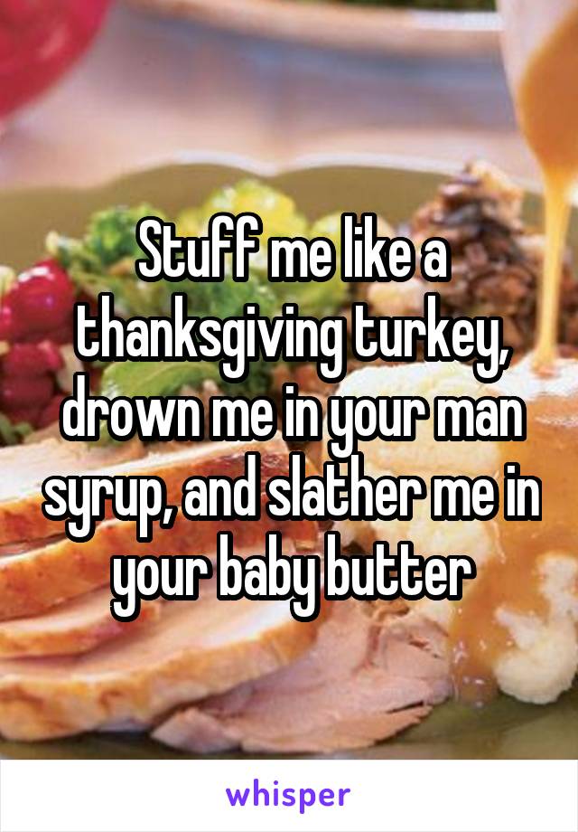 Stuff me like a thanksgiving turkey, drown me in your man syrup, and slather me in your baby butter