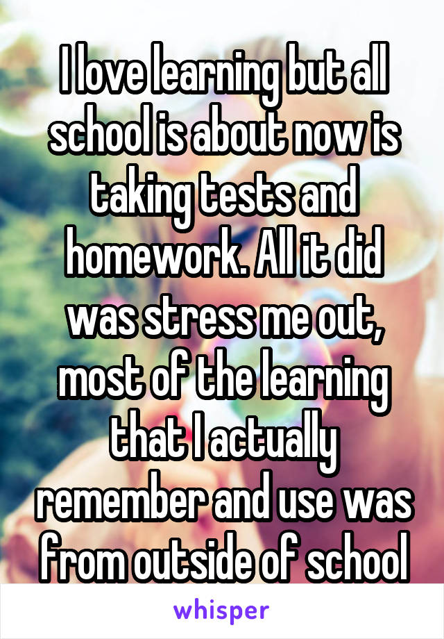 I love learning but all school is about now is taking tests and homework. All it did was stress me out, most of the learning that I actually remember and use was from outside of school