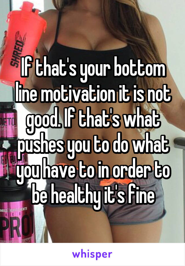 If that's your bottom line motivation it is not good. If that's what pushes you to do what you have to in order to be healthy it's fine