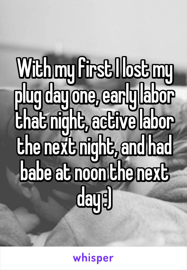 With my first I lost my plug day one, early labor that night, active labor the next night, and had babe at noon the next day :)