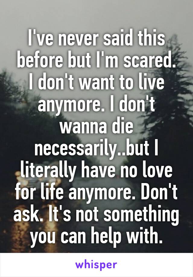 I've never said this before but I'm scared. I don't want to live anymore. I don't wanna die necessarily..but I literally have no love for life anymore. Don't ask. It's not something you can help with.
