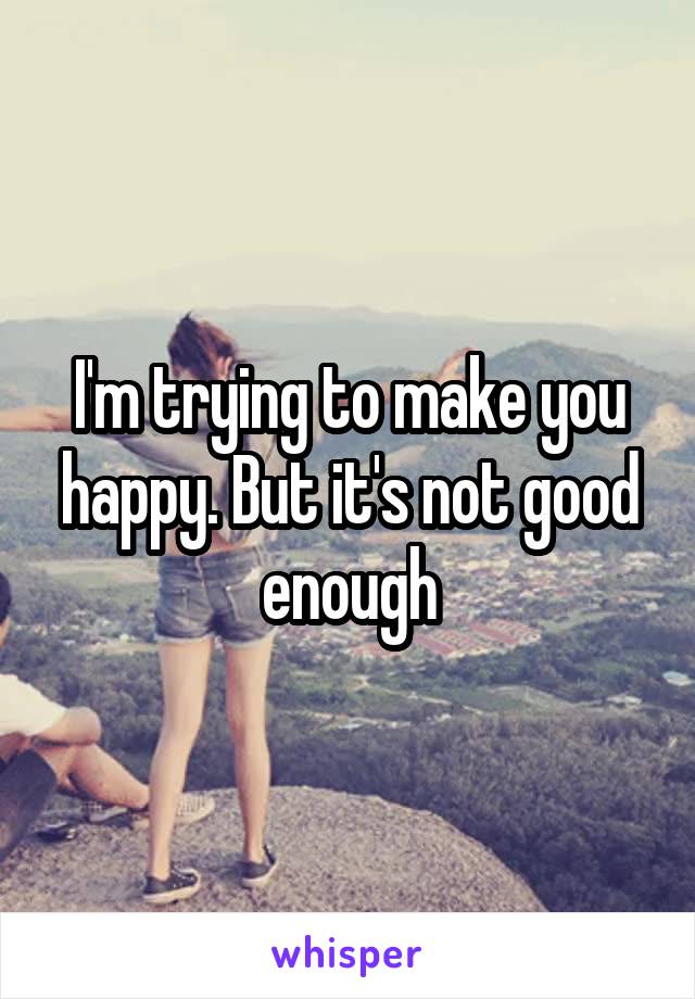 I'm trying to make you happy. But it's not good enough