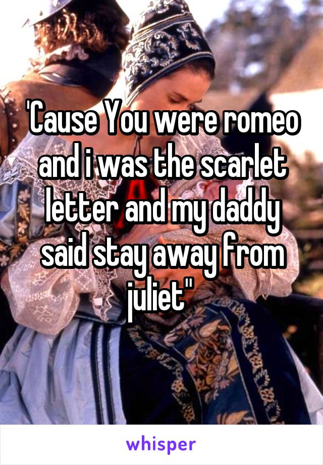 'Cause You were romeo and i was the scarlet letter and my daddy said stay away from juliet" 
