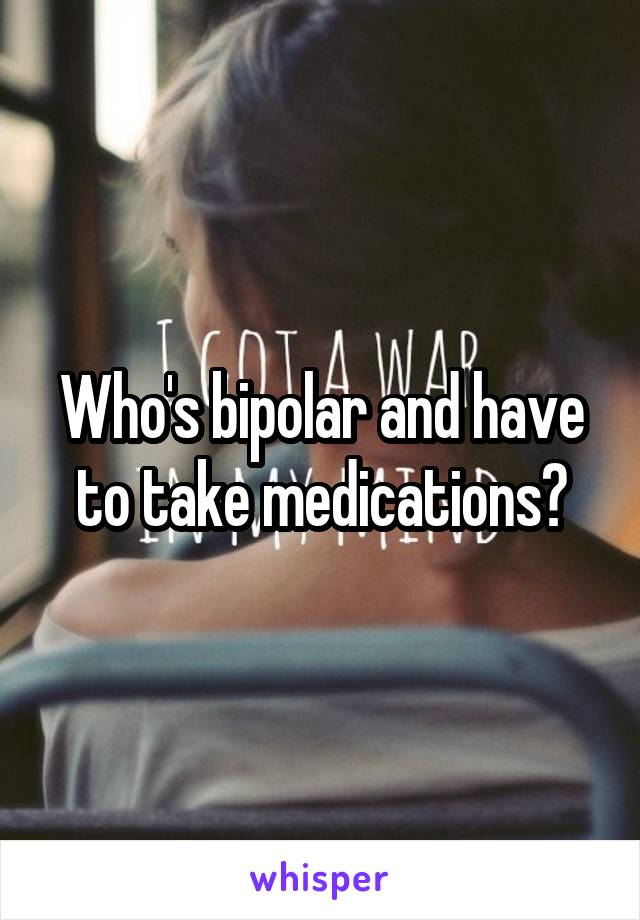 Who's bipolar and have to take medications?
