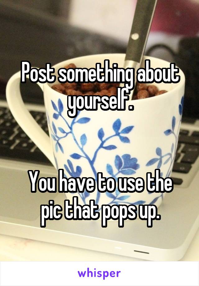Post something about yourself.


You have to use the pic that pops up.