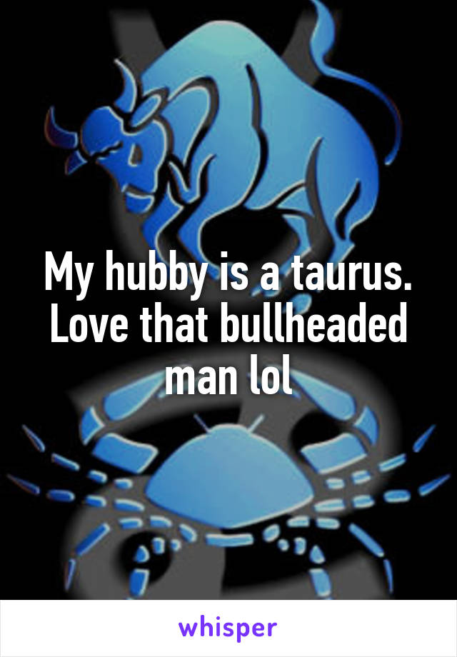 My hubby is a taurus. Love that bullheaded man lol