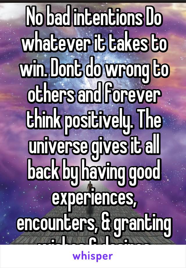 No bad intentions Do whatever it takes to win. Dont do wrong to others and forever think positively. The universe gives it all back by having good experiences, encounters, & granting wishes & desires