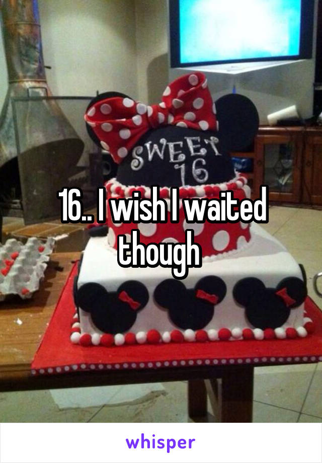 16.. I wish I waited though 