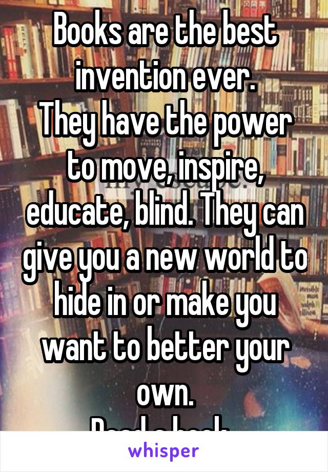 Books are the best invention ever.
They have the power to move, inspire, educate, blind. They can give you a new world to hide in or make you want to better your own.
Read a book. 