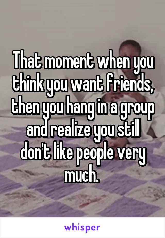 That moment when you think you want friends, then you hang in a group and realize you still don't like people very much. 