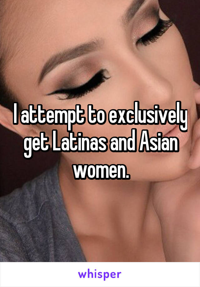 I attempt to exclusively get Latinas and Asian women.