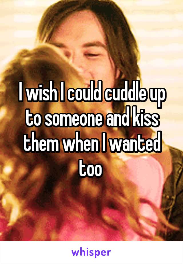 I wish I could cuddle up to someone and kiss them when I wanted too 