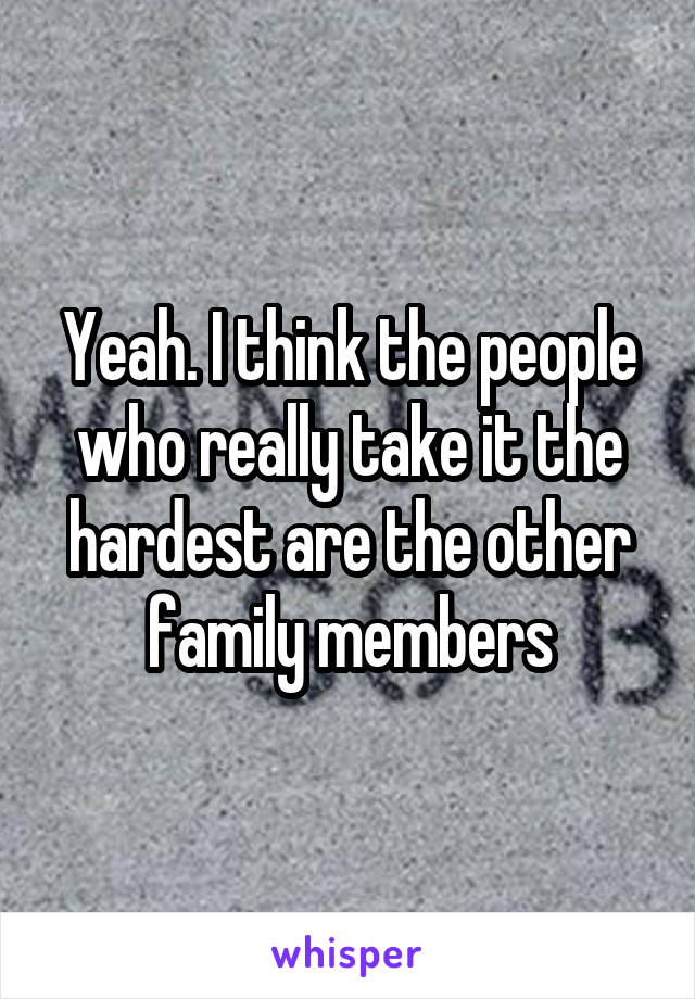 Yeah. I think the people who really take it the hardest are the other family members