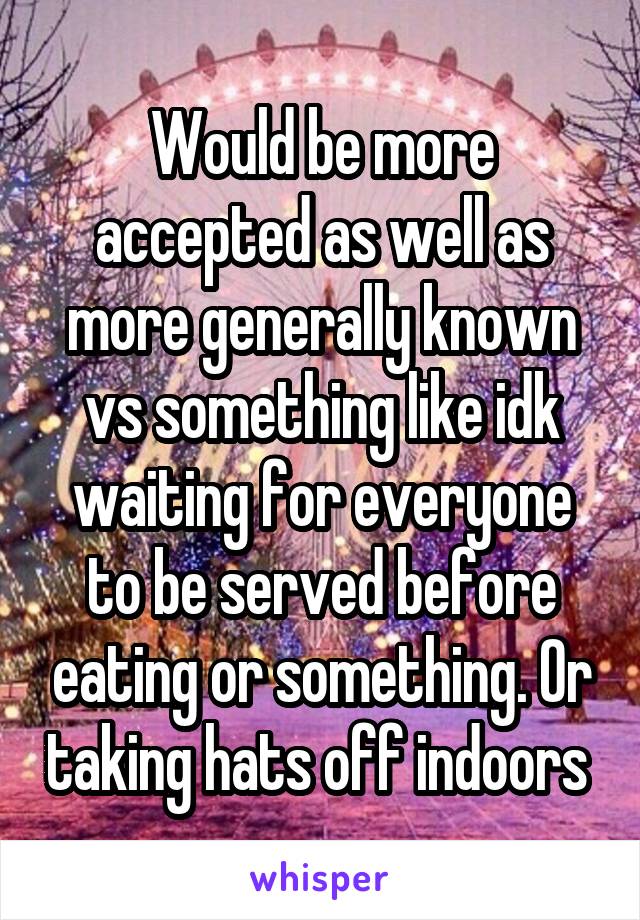 Would be more accepted as well as more generally known vs something like idk waiting for everyone to be served before eating or something. Or taking hats off indoors 