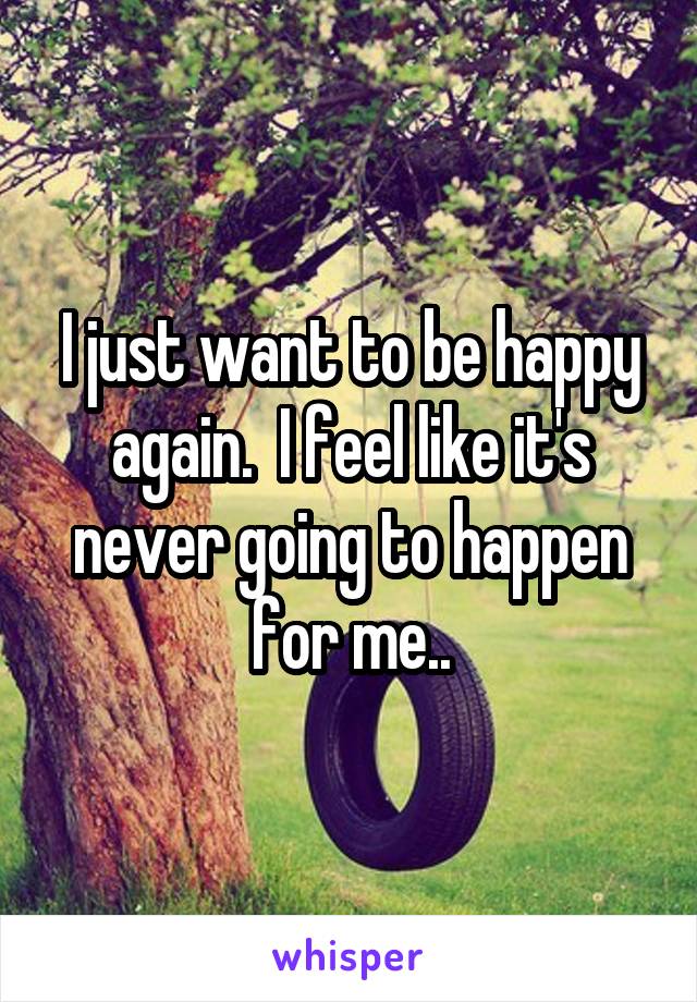 I just want to be happy again.  I feel like it's never going to happen for me..