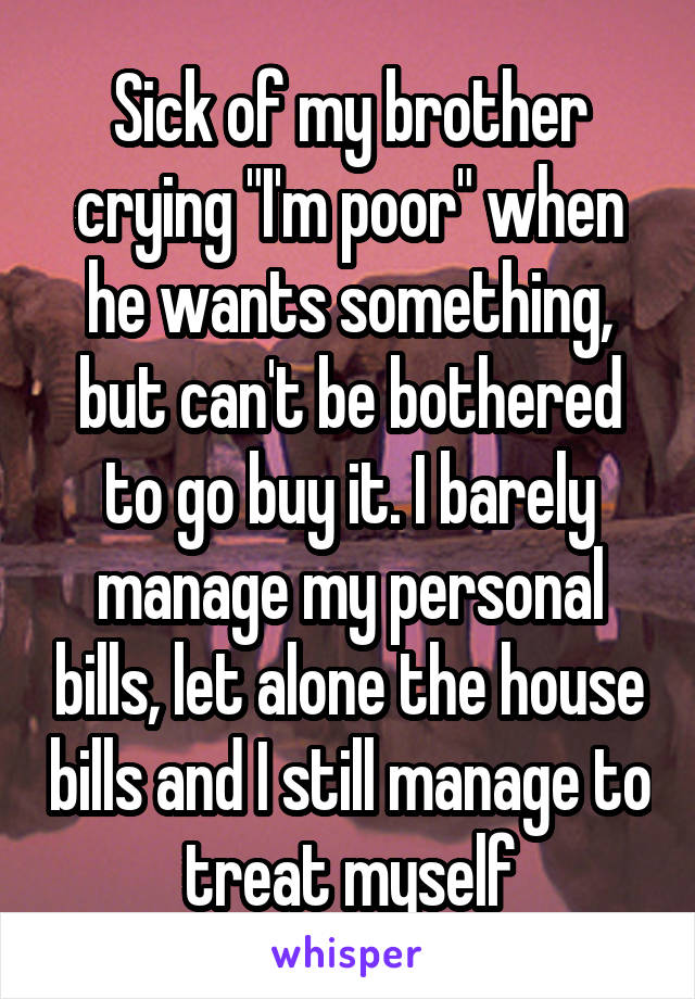 Sick of my brother crying "I'm poor" when he wants something, but can't be bothered to go buy it. I barely manage my personal bills, let alone the house bills and I still manage to treat myself
