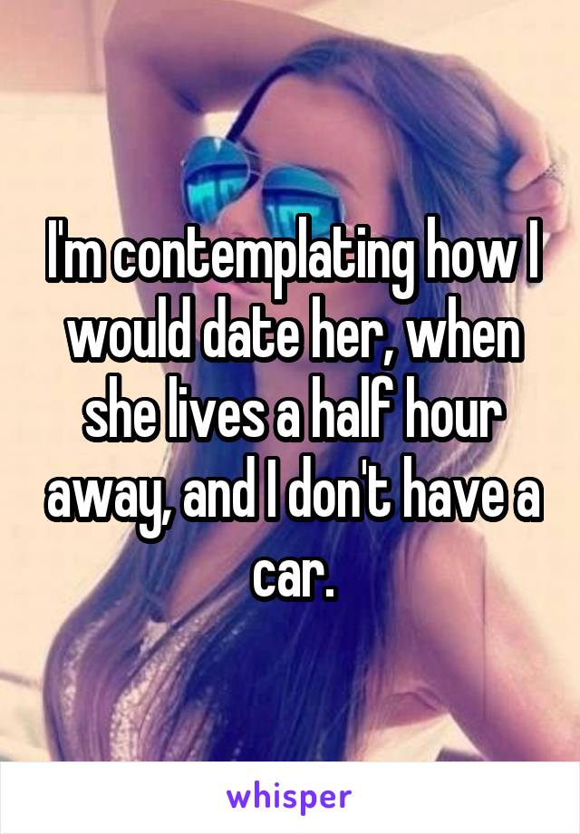 I'm contemplating how I would date her, when she lives a half hour away, and I don't have a car.
