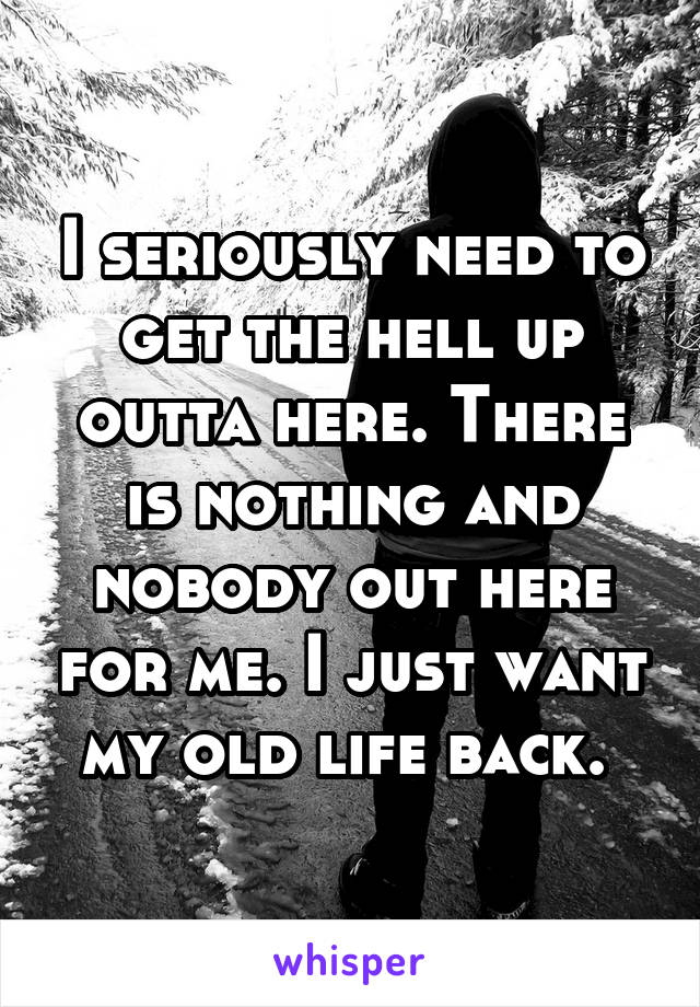 I seriously need to get the hell up outta here. There is nothing and nobody out here for me. I just want my old life back. 