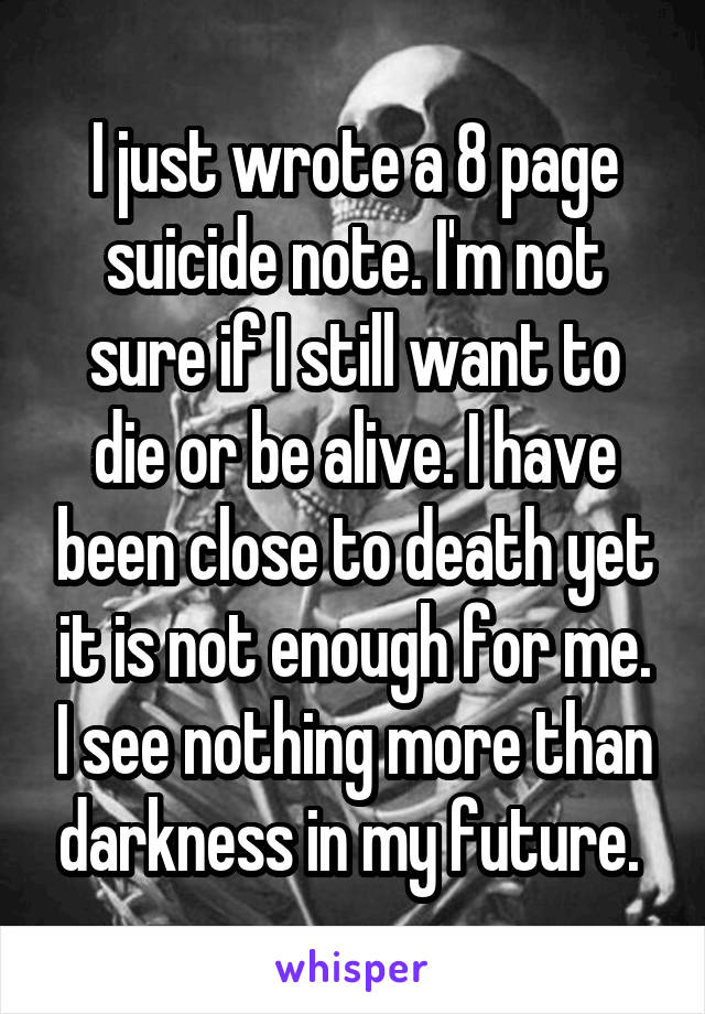 I just wrote a 8 page suicide note. I'm not sure if I still want to die or be alive. I have been close to death yet it is not enough for me. I see nothing more than darkness in my future. 