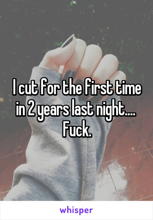 I cut for the first time in 2 years last night.... 
Fuck.