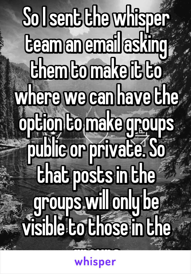 So I sent the whisper team an email asking them to make it to where we can have the option to make groups public or private. So that posts in the groups will only be visible to those in the groups