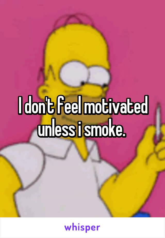 I don't feel motivated unless i smoke. 