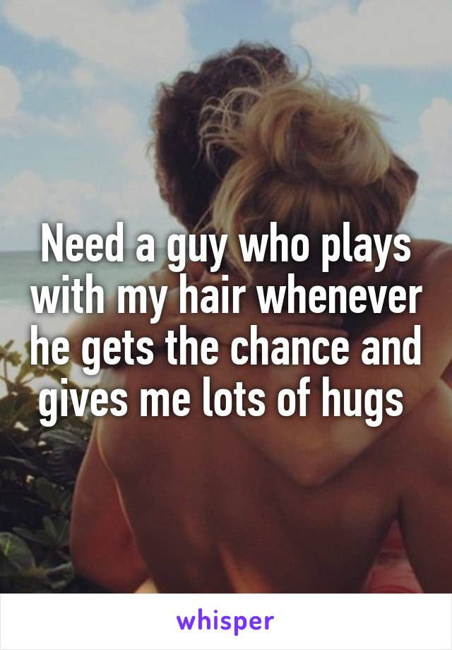 Need a guy who plays with my hair whenever he gets the chance and gives me lots of hugs 