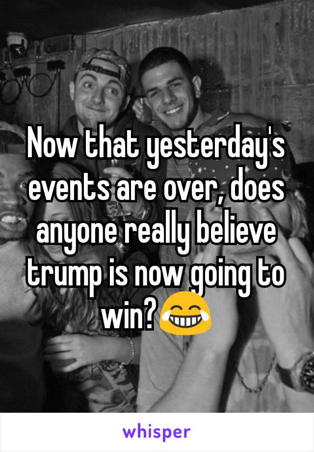 Now that yesterday's events are over, does anyone really believe trump is now going to win?😂