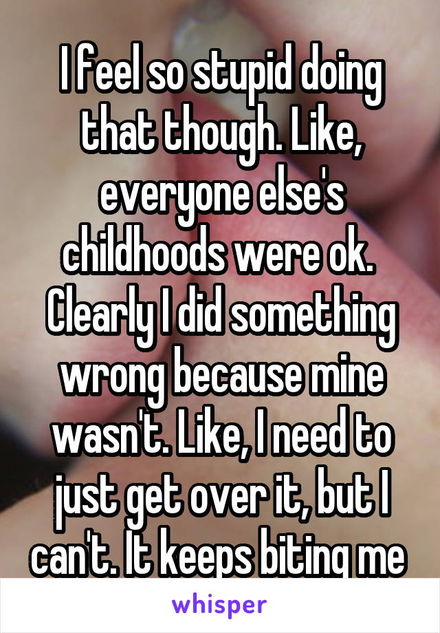 I feel so stupid doing that though. Like, everyone else's childhoods were ok.  Clearly I did something wrong because mine wasn't. Like, I need to just get over it, but I can't. It keeps biting me 