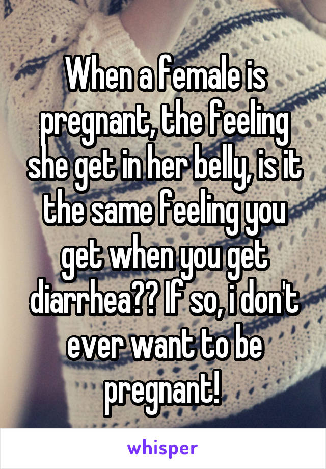 When a female is pregnant, the feeling she get in her belly, is it the same feeling you get when you get diarrhea?? If so, i don't ever want to be pregnant! 