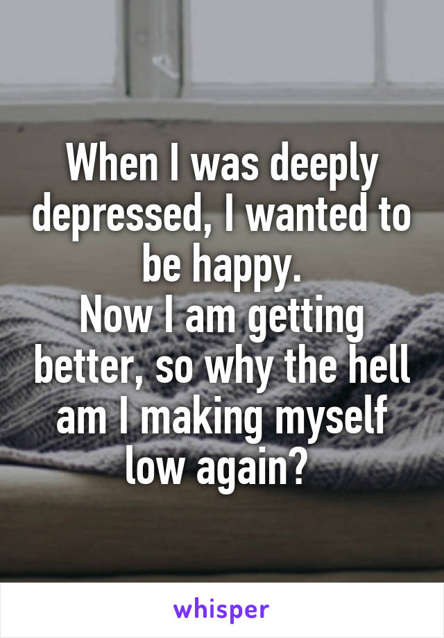 When I was deeply depressed, I wanted to be happy.
Now I am getting better, so why the hell am I making myself low again? 