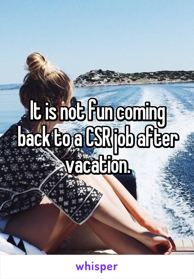 It is not fun coming back to a CSR job after vacation.