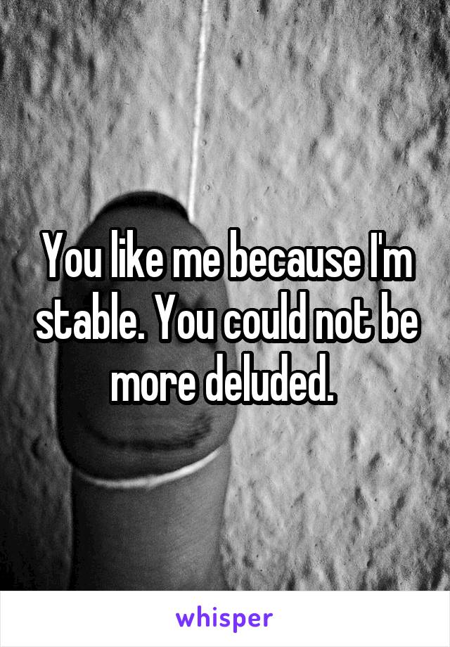 You like me because I'm stable. You could not be more deluded. 