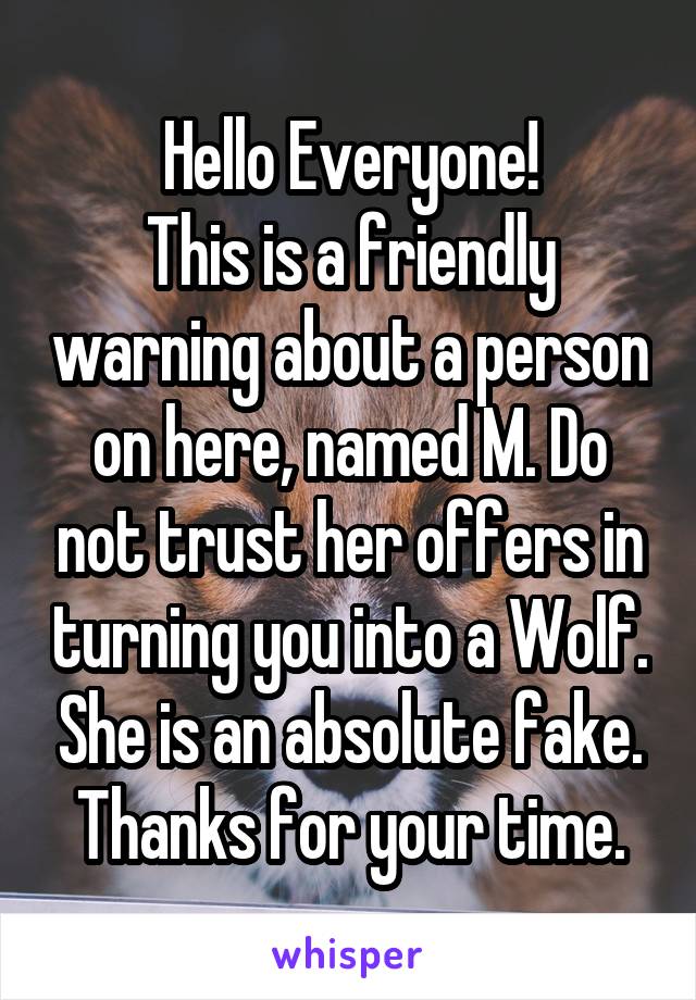 Hello Everyone!
This is a friendly warning about a person on here, named M. Do not trust her offers in turning you into a Wolf. She is an absolute fake.
Thanks for your time.