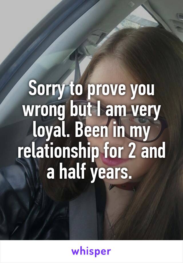 Sorry to prove you wrong but I am very loyal. Been in my relationship for 2 and a half years. 
